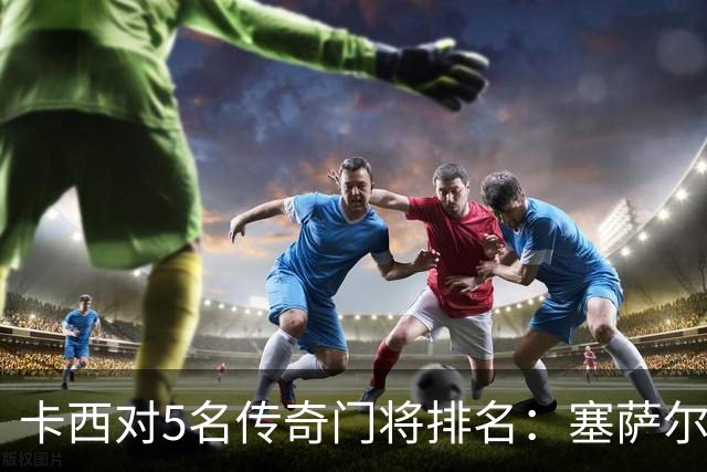 卡西对5名传奇门将排名：塞萨尔、范德萨、切赫、诺伊尔、布冯